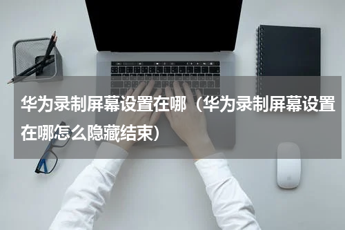 华为录制屏幕设置在哪（华为录制屏幕设置在哪怎么隐藏结束）