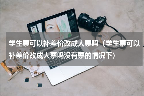 学生票可以补差价改成人票吗（学生票可以补差价改成人票吗没有票的情况下）