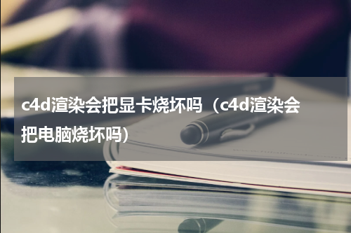 c4d渲染会把显卡烧坏吗（c4d渲染会把电脑烧坏吗）