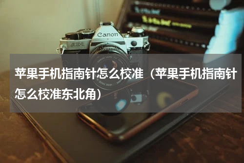 苹果手机指南针怎么校准（苹果手机指南针怎么校准东北角）
