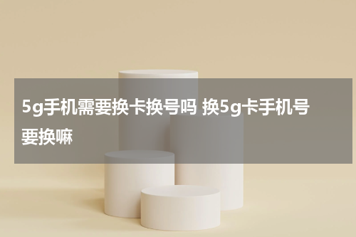 5g手机需要换卡换号吗 换5g卡手机号要换嘛