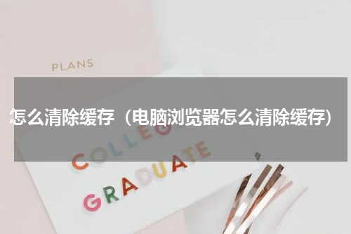 怎么清除缓存（电脑浏览器怎么清除缓存）