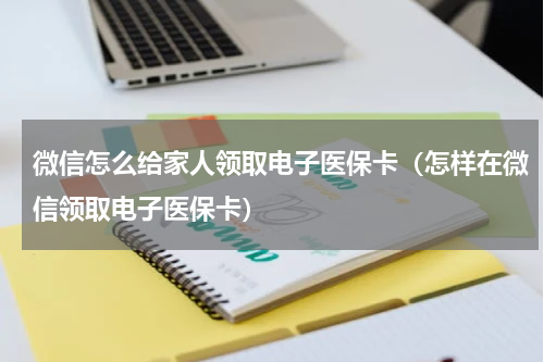 微信怎么给家人领取电子医保卡（怎样在微信领取电子医保卡）