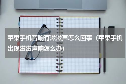苹果手机音响有滋滋声怎么回事（苹果手机出现滋滋声响怎么办）