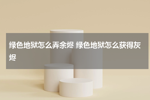 绿色地狱怎么弄余烬 绿色地狱怎么获得灰烬