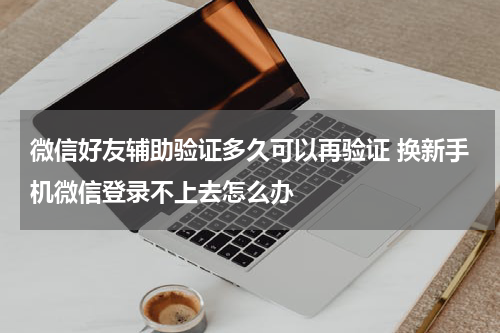 微信好友辅助验证多久可以再验证 换新手机微信登录不上去怎么办
