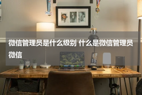 微信管理员是什么级别 什么是微信管理员微信