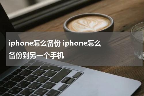 iphone怎么备份 iphone怎么备份到另一个手机