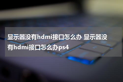 显示器没有hdmi接口怎么办 显示器没有hdmi接口怎么办ps4
