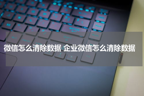 微信怎么清除数据 企业微信怎么清除数据