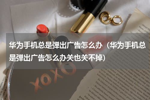 华为手机总是弹出广告怎么办（华为手机总是弹出广告怎么办关也关不掉）