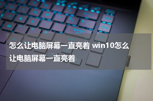 怎么让电脑屏幕一直亮着 win10怎么让电脑屏幕一直亮着