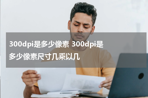 300dpi是多少像素 300dpi是多少像素尺寸几乘以几