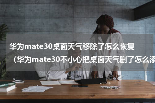 华为mate30桌面天气移除了怎么恢复（华为mate30不小心把桌面天气删了怎么添加）