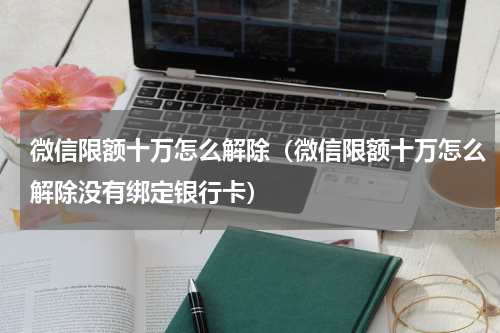 微信限额十万怎么解除（微信限额十万怎么解除没有绑定银行卡）