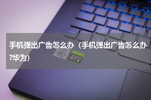 手机弹出广告怎么办（手机弹出广告怎么办?华为）