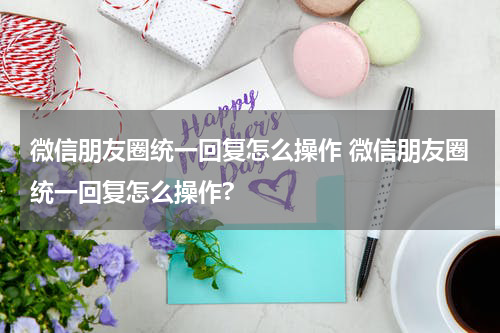 微信朋友圈统一回复怎么操作 微信朋友圈统一回复怎么操作?