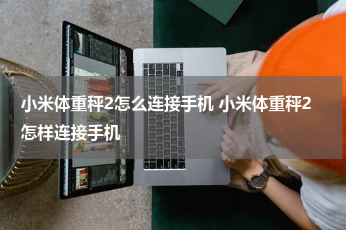 小米体重秤2怎么连接手机 小米体重秤2怎样连接手机