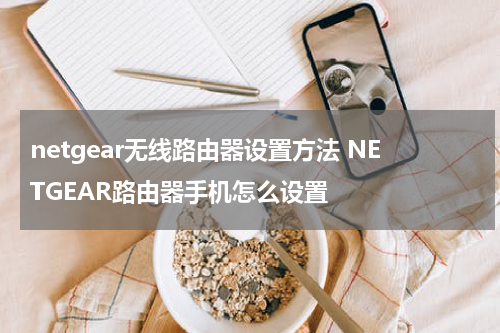netgear无线路由器设置方法 NETGEAR路由器手机怎么设置