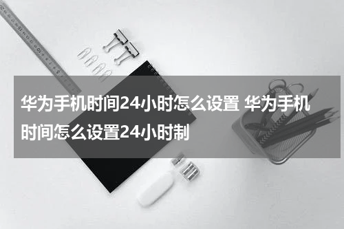 华为手机时间24小时怎么设置 华为手机时间怎么设置24小时制
