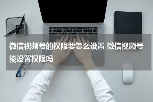 微信视频号的权限要怎么设置 微信视频号能设置权限吗