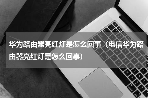 华为路由器亮红灯是怎么回事（电信华为路由器亮红灯是怎么回事）