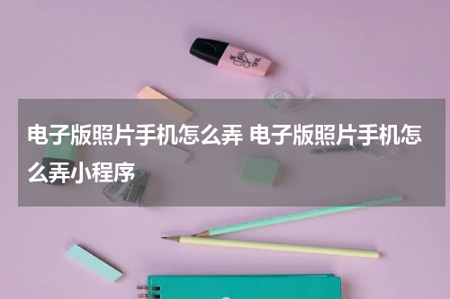 电子版照片手机怎么弄 电子版照片手机怎么弄小程序