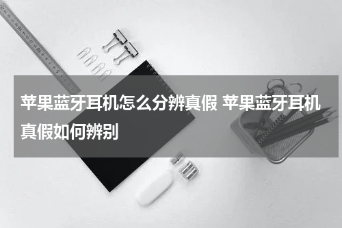 苹果蓝牙耳机怎么分辨真假 苹果蓝牙耳机真假如何辨别