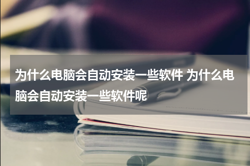 为什么电脑会自动安装一些软件 为什么电脑会自动安装一些软件呢