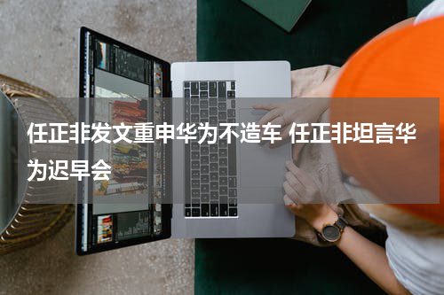 任正非发文重申华为不造车 任正非坦言华为迟早会