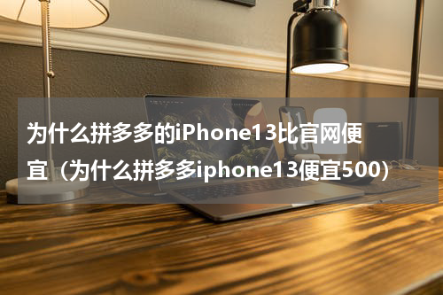 为什么拼多多的iPhone13比官网便宜（为什么拼多多iphone13便宜500）