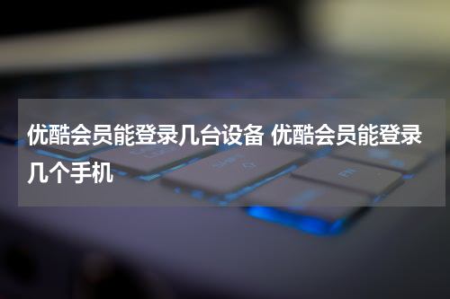 优酷会员能登录几台设备 优酷会员能登录几个手机