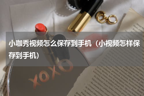 小咖秀视频怎么保存到手机（小视频怎样保存到手机）