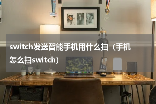 switch发送智能手机用什么扫（手机怎么扫switch）