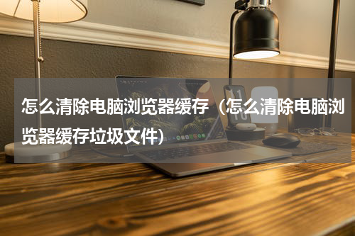 怎么清除电脑浏览器缓存（怎么清除电脑浏览器缓存垃圾文件）