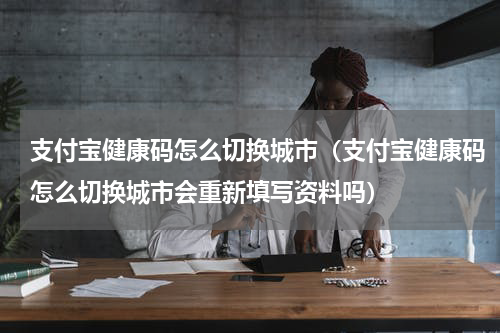 支付宝健康码怎么切换城市（支付宝健康码怎么切换城市会重新填写资料吗）