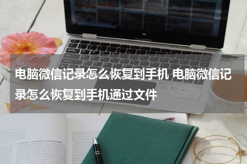 电脑微信记录怎么恢复到手机 电脑微信记录怎么恢复到手机通过文件