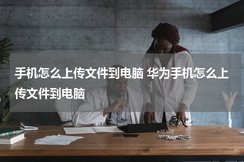 手机怎么上传文件到电脑 华为手机怎么上传文件到电脑