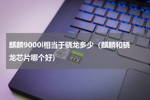 麒麟9000l相当于骁龙多少（麒麟和骁龙芯片哪个好）