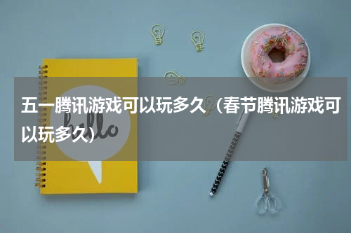 五一腾讯游戏可以玩多久（春节腾讯游戏可以玩多久）