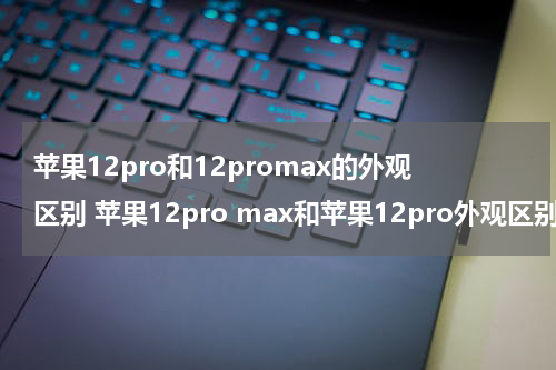 苹果12pro和12promax的外观区别 苹果12pro max和苹果12pro外观区别