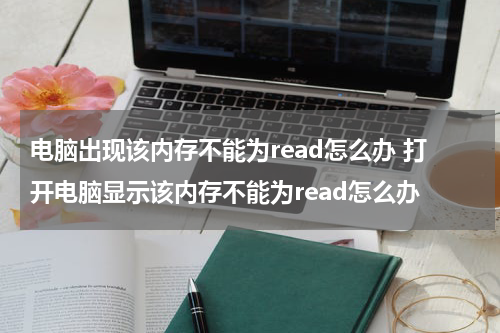 电脑出现该内存不能为read怎么办 打开电脑显示该内存不能为read怎么办