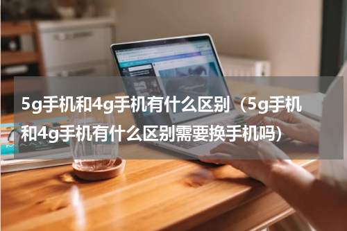 5g手机和4g手机有什么区别（5g手机和4g手机有什么区别需要换手机吗）