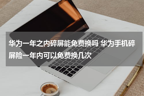 华为一年之内碎屏能免费换吗 华为手机碎屏险一年内可以免费换几次