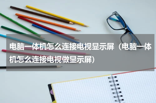 电脑一体机怎么连接电视显示屏（电脑一体机怎么连接电视做显示屏）