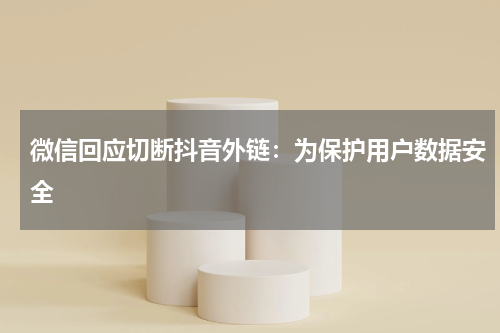 微信回应切断抖音外链：为保护用户数据安全