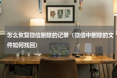 怎么恢复微信删除的记录（微信中删除的文件如何找回）