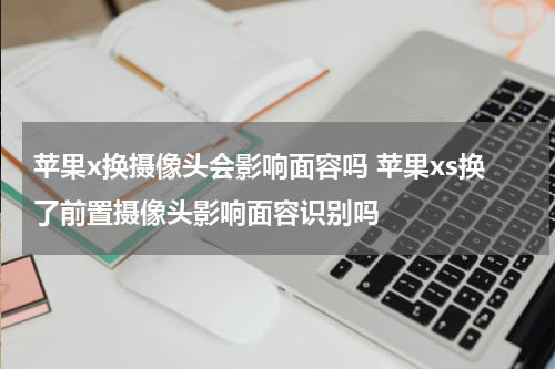 苹果x换摄像头会影响面容吗 苹果xs换了前置摄像头影响面容识别吗