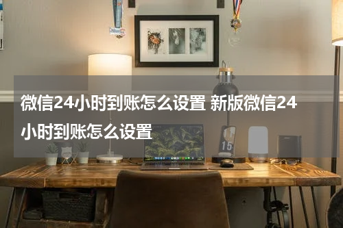 微信24小时到账怎么设置 新版微信24小时到账怎么设置