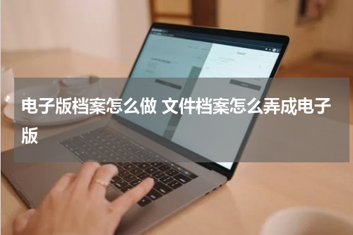 电子版档案怎么做 文件档案怎么弄成电子版